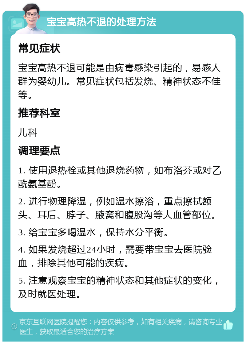 宝宝高热不退的处理方法 常见症状 宝宝高热不退可能是由病毒感染引起的，易感人群为婴幼儿。常见症状包括发烧、精神状态不佳等。 推荐科室 儿科 调理要点 1. 使用退热栓或其他退烧药物，如布洛芬或对乙酰氨基酚。 2. 进行物理降温，例如温水擦浴，重点擦拭额头、耳后、脖子、腋窝和腹股沟等大血管部位。 3. 给宝宝多喝温水，保持水分平衡。 4. 如果发烧超过24小时，需要带宝宝去医院验血，排除其他可能的疾病。 5. 注意观察宝宝的精神状态和其他症状的变化，及时就医处理。