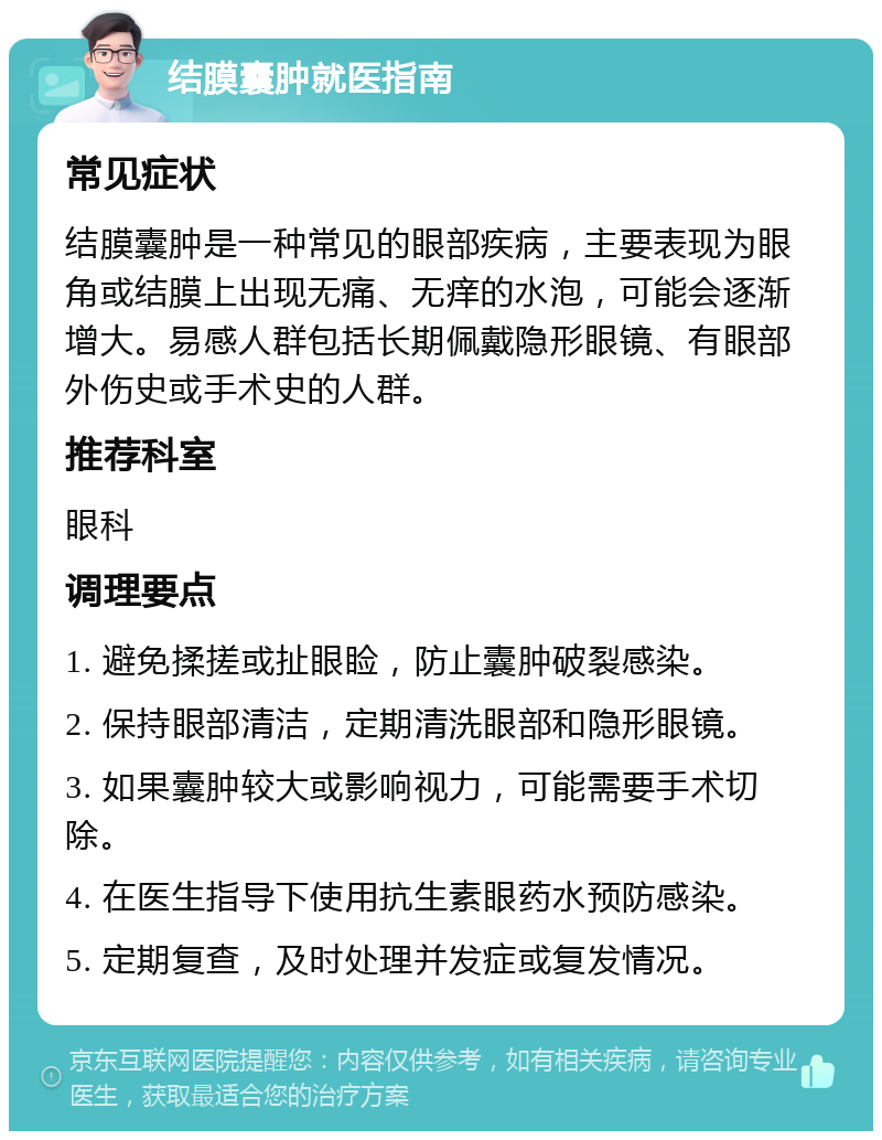 结膜囊肿就医指南 常见症状 结膜囊肿是一种常见的眼部疾病，主要表现为眼角或结膜上出现无痛、无痒的水泡，可能会逐渐增大。易感人群包括长期佩戴隐形眼镜、有眼部外伤史或手术史的人群。 推荐科室 眼科 调理要点 1. 避免揉搓或扯眼睑，防止囊肿破裂感染。 2. 保持眼部清洁，定期清洗眼部和隐形眼镜。 3. 如果囊肿较大或影响视力，可能需要手术切除。 4. 在医生指导下使用抗生素眼药水预防感染。 5. 定期复查，及时处理并发症或复发情况。