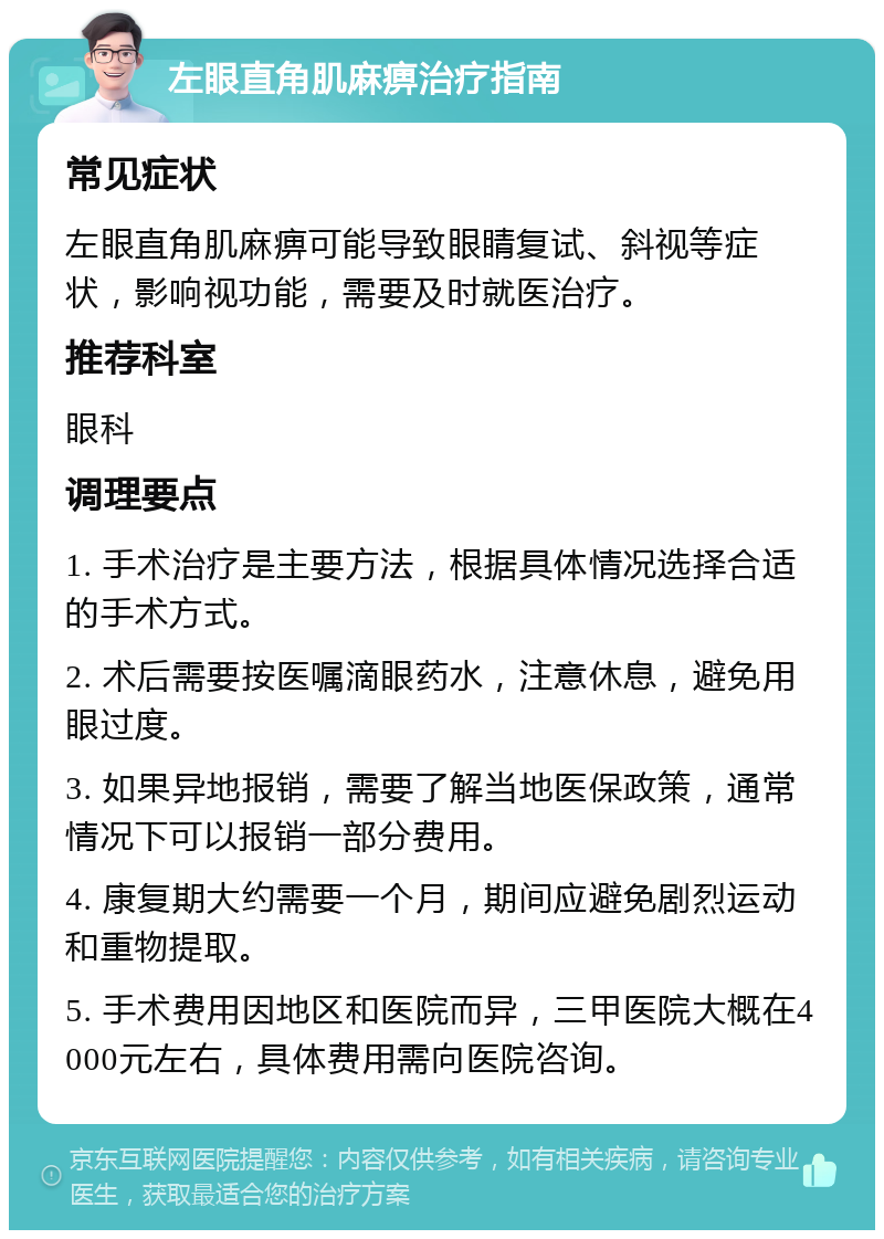 左眼直角肌麻痹治疗指南 常见症状 左眼直角肌麻痹可能导致眼睛复试、斜视等症状，影响视功能，需要及时就医治疗。 推荐科室 眼科 调理要点 1. 手术治疗是主要方法，根据具体情况选择合适的手术方式。 2. 术后需要按医嘱滴眼药水，注意休息，避免用眼过度。 3. 如果异地报销，需要了解当地医保政策，通常情况下可以报销一部分费用。 4. 康复期大约需要一个月，期间应避免剧烈运动和重物提取。 5. 手术费用因地区和医院而异，三甲医院大概在4000元左右，具体费用需向医院咨询。