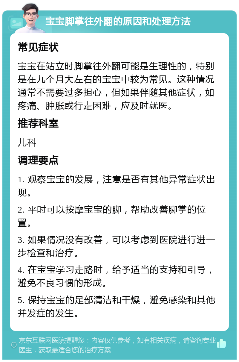 宝宝脚掌往外翻的原因和处理方法 常见症状 宝宝在站立时脚掌往外翻可能是生理性的，特别是在九个月大左右的宝宝中较为常见。这种情况通常不需要过多担心，但如果伴随其他症状，如疼痛、肿胀或行走困难，应及时就医。 推荐科室 儿科 调理要点 1. 观察宝宝的发展，注意是否有其他异常症状出现。 2. 平时可以按摩宝宝的脚，帮助改善脚掌的位置。 3. 如果情况没有改善，可以考虑到医院进行进一步检查和治疗。 4. 在宝宝学习走路时，给予适当的支持和引导，避免不良习惯的形成。 5. 保持宝宝的足部清洁和干燥，避免感染和其他并发症的发生。