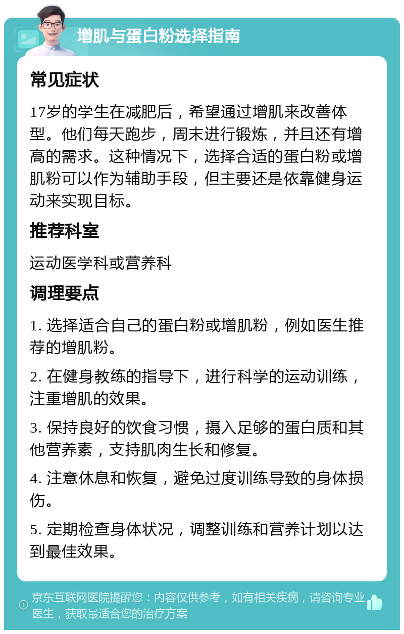 增肌与蛋白粉选择指南 常见症状 17岁的学生在减肥后，希望通过增肌来改善体型。他们每天跑步，周末进行锻炼，并且还有增高的需求。这种情况下，选择合适的蛋白粉或增肌粉可以作为辅助手段，但主要还是依靠健身运动来实现目标。 推荐科室 运动医学科或营养科 调理要点 1. 选择适合自己的蛋白粉或增肌粉，例如医生推荐的增肌粉。 2. 在健身教练的指导下，进行科学的运动训练，注重增肌的效果。 3. 保持良好的饮食习惯，摄入足够的蛋白质和其他营养素，支持肌肉生长和修复。 4. 注意休息和恢复，避免过度训练导致的身体损伤。 5. 定期检查身体状况，调整训练和营养计划以达到最佳效果。