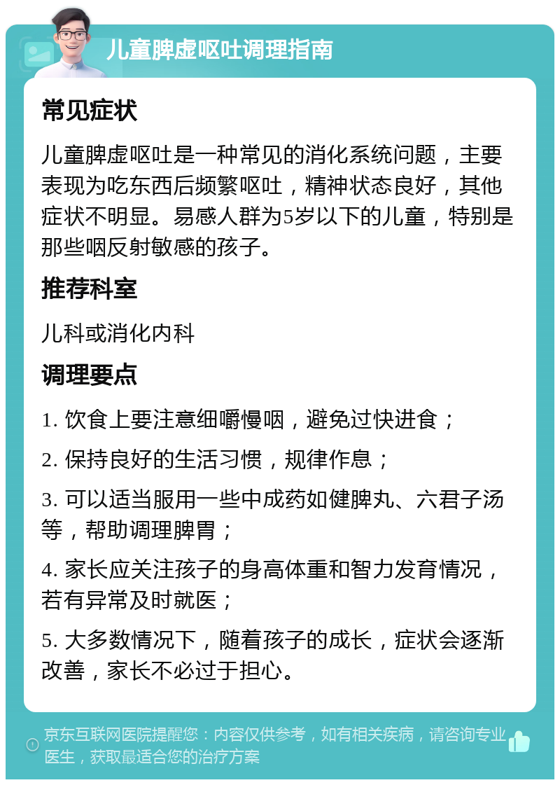 儿童脾虚呕吐调理指南 常见症状 儿童脾虚呕吐是一种常见的消化系统问题，主要表现为吃东西后频繁呕吐，精神状态良好，其他症状不明显。易感人群为5岁以下的儿童，特别是那些咽反射敏感的孩子。 推荐科室 儿科或消化内科 调理要点 1. 饮食上要注意细嚼慢咽，避免过快进食； 2. 保持良好的生活习惯，规律作息； 3. 可以适当服用一些中成药如健脾丸、六君子汤等，帮助调理脾胃； 4. 家长应关注孩子的身高体重和智力发育情况，若有异常及时就医； 5. 大多数情况下，随着孩子的成长，症状会逐渐改善，家长不必过于担心。