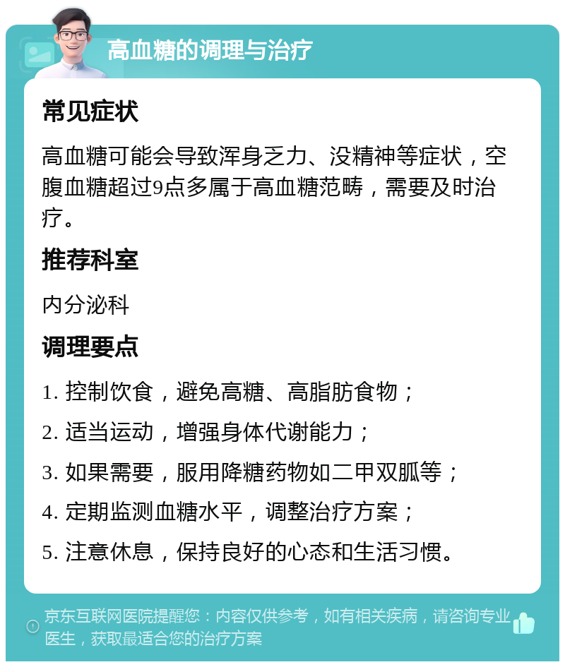 高血糖的调理与治疗 常见症状 高血糖可能会导致浑身乏力、没精神等症状，空腹血糖超过9点多属于高血糖范畴，需要及时治疗。 推荐科室 内分泌科 调理要点 1. 控制饮食，避免高糖、高脂肪食物； 2. 适当运动，增强身体代谢能力； 3. 如果需要，服用降糖药物如二甲双胍等； 4. 定期监测血糖水平，调整治疗方案； 5. 注意休息，保持良好的心态和生活习惯。