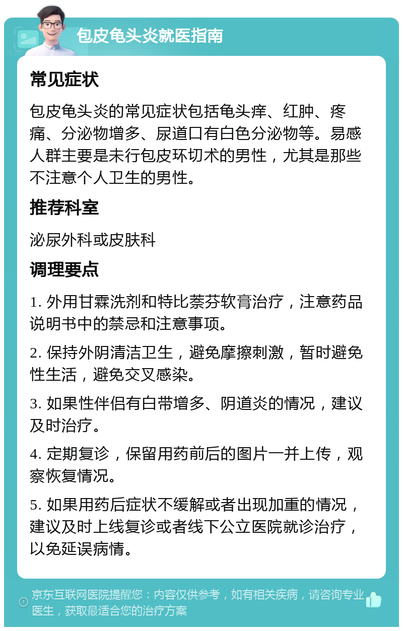 包皮龟头炎就医指南 常见症状 包皮龟头炎的常见症状包括龟头痒、红肿、疼痛、分泌物增多、尿道口有白色分泌物等。易感人群主要是未行包皮环切术的男性，尤其是那些不注意个人卫生的男性。 推荐科室 泌尿外科或皮肤科 调理要点 1. 外用甘霖洗剂和特比萘芬软膏治疗，注意药品说明书中的禁忌和注意事项。 2. 保持外阴清洁卫生，避免摩擦刺激，暂时避免性生活，避免交叉感染。 3. 如果性伴侣有白带增多、阴道炎的情况，建议及时治疗。 4. 定期复诊，保留用药前后的图片一并上传，观察恢复情况。 5. 如果用药后症状不缓解或者出现加重的情况，建议及时上线复诊或者线下公立医院就诊治疗，以免延误病情。