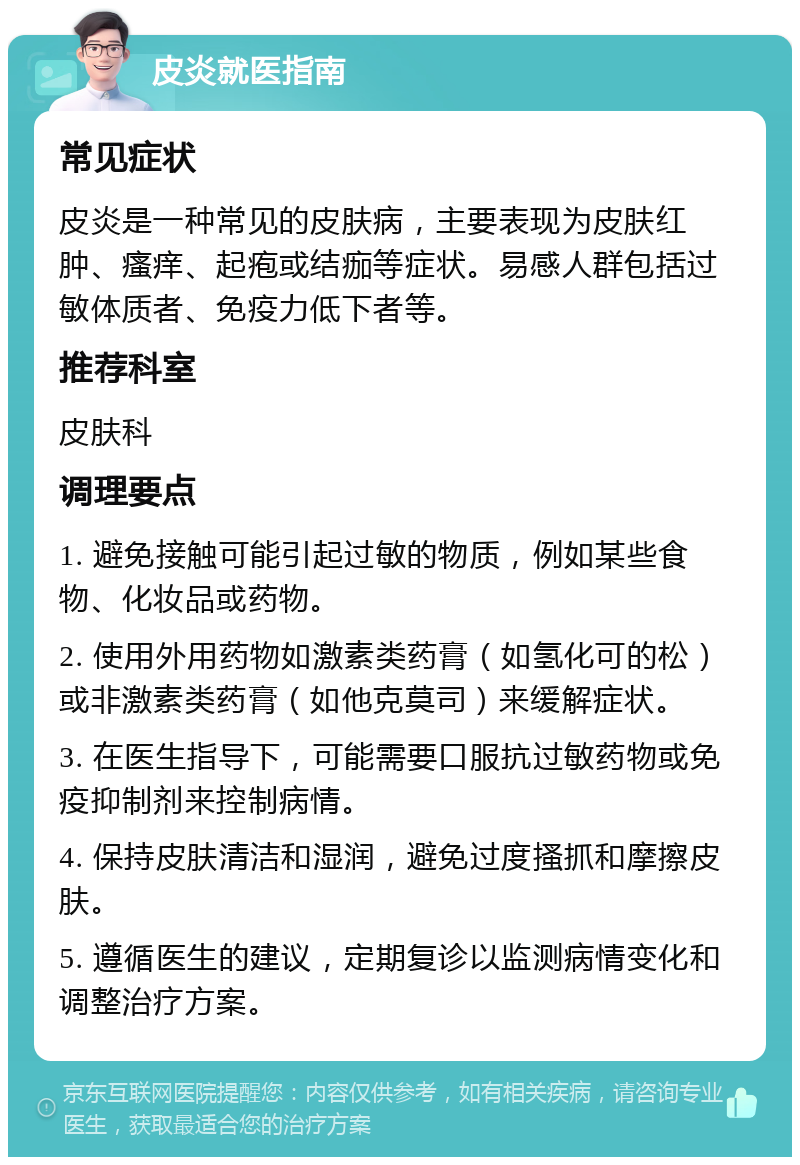 皮炎就医指南 常见症状 皮炎是一种常见的皮肤病，主要表现为皮肤红肿、瘙痒、起疱或结痂等症状。易感人群包括过敏体质者、免疫力低下者等。 推荐科室 皮肤科 调理要点 1. 避免接触可能引起过敏的物质，例如某些食物、化妆品或药物。 2. 使用外用药物如激素类药膏（如氢化可的松）或非激素类药膏（如他克莫司）来缓解症状。 3. 在医生指导下，可能需要口服抗过敏药物或免疫抑制剂来控制病情。 4. 保持皮肤清洁和湿润，避免过度搔抓和摩擦皮肤。 5. 遵循医生的建议，定期复诊以监测病情变化和调整治疗方案。