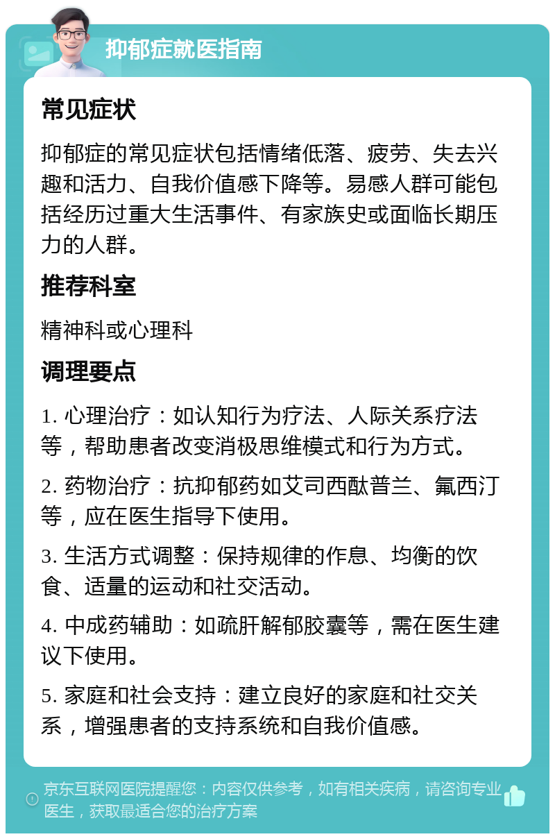 抑郁症就医指南 常见症状 抑郁症的常见症状包括情绪低落、疲劳、失去兴趣和活力、自我价值感下降等。易感人群可能包括经历过重大生活事件、有家族史或面临长期压力的人群。 推荐科室 精神科或心理科 调理要点 1. 心理治疗：如认知行为疗法、人际关系疗法等，帮助患者改变消极思维模式和行为方式。 2. 药物治疗：抗抑郁药如艾司西酞普兰、氟西汀等，应在医生指导下使用。 3. 生活方式调整：保持规律的作息、均衡的饮食、适量的运动和社交活动。 4. 中成药辅助：如疏肝解郁胶囊等，需在医生建议下使用。 5. 家庭和社会支持：建立良好的家庭和社交关系，增强患者的支持系统和自我价值感。