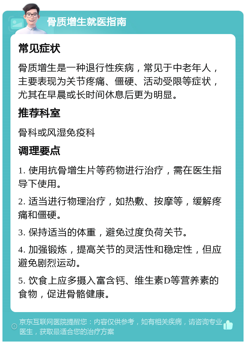 骨质增生就医指南 常见症状 骨质增生是一种退行性疾病，常见于中老年人，主要表现为关节疼痛、僵硬、活动受限等症状，尤其在早晨或长时间休息后更为明显。 推荐科室 骨科或风湿免疫科 调理要点 1. 使用抗骨增生片等药物进行治疗，需在医生指导下使用。 2. 适当进行物理治疗，如热敷、按摩等，缓解疼痛和僵硬。 3. 保持适当的体重，避免过度负荷关节。 4. 加强锻炼，提高关节的灵活性和稳定性，但应避免剧烈运动。 5. 饮食上应多摄入富含钙、维生素D等营养素的食物，促进骨骼健康。