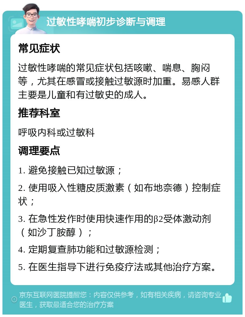 过敏性哮喘初步诊断与调理 常见症状 过敏性哮喘的常见症状包括咳嗽、喘息、胸闷等，尤其在感冒或接触过敏源时加重。易感人群主要是儿童和有过敏史的成人。 推荐科室 呼吸内科或过敏科 调理要点 1. 避免接触已知过敏源； 2. 使用吸入性糖皮质激素（如布地奈德）控制症状； 3. 在急性发作时使用快速作用的β2受体激动剂（如沙丁胺醇）； 4. 定期复查肺功能和过敏源检测； 5. 在医生指导下进行免疫疗法或其他治疗方案。