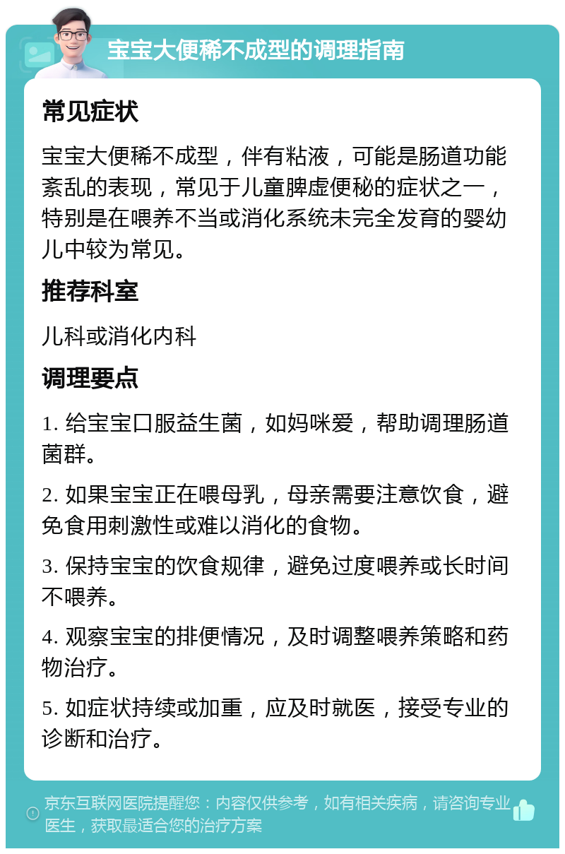 宝宝大便稀不成型的调理指南 常见症状 宝宝大便稀不成型，伴有粘液，可能是肠道功能紊乱的表现，常见于儿童脾虚便秘的症状之一，特别是在喂养不当或消化系统未完全发育的婴幼儿中较为常见。 推荐科室 儿科或消化内科 调理要点 1. 给宝宝口服益生菌，如妈咪爱，帮助调理肠道菌群。 2. 如果宝宝正在喂母乳，母亲需要注意饮食，避免食用刺激性或难以消化的食物。 3. 保持宝宝的饮食规律，避免过度喂养或长时间不喂养。 4. 观察宝宝的排便情况，及时调整喂养策略和药物治疗。 5. 如症状持续或加重，应及时就医，接受专业的诊断和治疗。