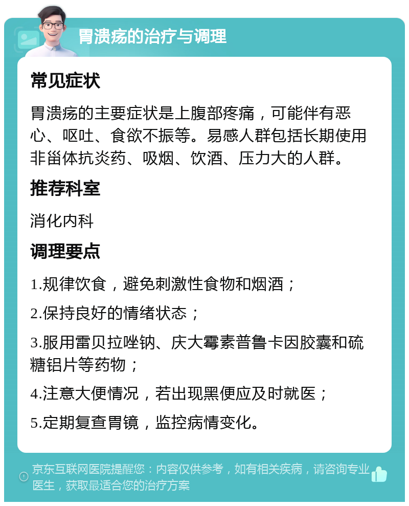 胃溃疡的治疗与调理 常见症状 胃溃疡的主要症状是上腹部疼痛，可能伴有恶心、呕吐、食欲不振等。易感人群包括长期使用非甾体抗炎药、吸烟、饮酒、压力大的人群。 推荐科室 消化内科 调理要点 1.规律饮食，避免刺激性食物和烟酒； 2.保持良好的情绪状态； 3.服用雷贝拉唑钠、庆大霉素普鲁卡因胶囊和硫糖铝片等药物； 4.注意大便情况，若出现黑便应及时就医； 5.定期复查胃镜，监控病情变化。