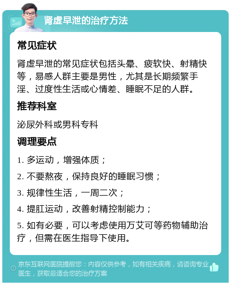 肾虚早泄的治疗方法 常见症状 肾虚早泄的常见症状包括头晕、疲软快、射精快等，易感人群主要是男性，尤其是长期频繁手淫、过度性生活或心情差、睡眠不足的人群。 推荐科室 泌尿外科或男科专科 调理要点 1. 多运动，增强体质； 2. 不要熬夜，保持良好的睡眠习惯； 3. 规律性生活，一周二次； 4. 提肛运动，改善射精控制能力； 5. 如有必要，可以考虑使用万艾可等药物辅助治疗，但需在医生指导下使用。