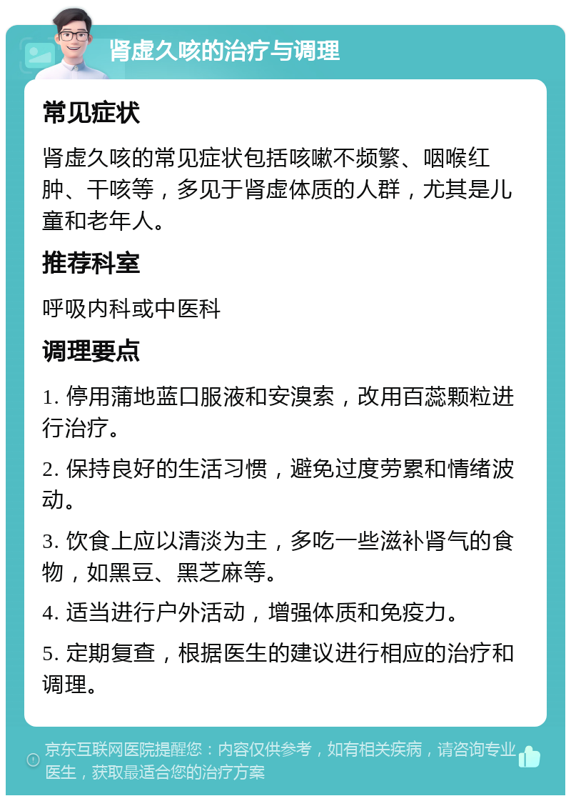 肾虚久咳的治疗与调理 常见症状 肾虚久咳的常见症状包括咳嗽不频繁、咽喉红肿、干咳等，多见于肾虚体质的人群，尤其是儿童和老年人。 推荐科室 呼吸内科或中医科 调理要点 1. 停用蒲地蓝口服液和安溴索，改用百蕊颗粒进行治疗。 2. 保持良好的生活习惯，避免过度劳累和情绪波动。 3. 饮食上应以清淡为主，多吃一些滋补肾气的食物，如黑豆、黑芝麻等。 4. 适当进行户外活动，增强体质和免疫力。 5. 定期复查，根据医生的建议进行相应的治疗和调理。