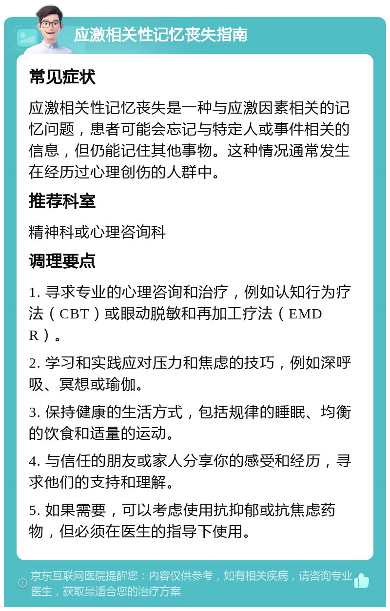 应激相关性记忆丧失指南 常见症状 应激相关性记忆丧失是一种与应激因素相关的记忆问题，患者可能会忘记与特定人或事件相关的信息，但仍能记住其他事物。这种情况通常发生在经历过心理创伤的人群中。 推荐科室 精神科或心理咨询科 调理要点 1. 寻求专业的心理咨询和治疗，例如认知行为疗法（CBT）或眼动脱敏和再加工疗法（EMDR）。 2. 学习和实践应对压力和焦虑的技巧，例如深呼吸、冥想或瑜伽。 3. 保持健康的生活方式，包括规律的睡眠、均衡的饮食和适量的运动。 4. 与信任的朋友或家人分享你的感受和经历，寻求他们的支持和理解。 5. 如果需要，可以考虑使用抗抑郁或抗焦虑药物，但必须在医生的指导下使用。