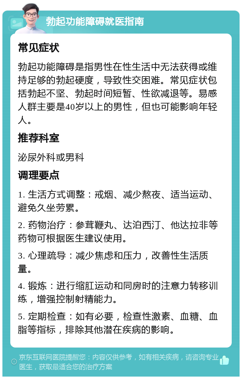 勃起功能障碍就医指南 常见症状 勃起功能障碍是指男性在性生活中无法获得或维持足够的勃起硬度，导致性交困难。常见症状包括勃起不坚、勃起时间短暂、性欲减退等。易感人群主要是40岁以上的男性，但也可能影响年轻人。 推荐科室 泌尿外科或男科 调理要点 1. 生活方式调整：戒烟、减少熬夜、适当运动、避免久坐劳累。 2. 药物治疗：参茸鞭丸、达泊西汀、他达拉非等药物可根据医生建议使用。 3. 心理疏导：减少焦虑和压力，改善性生活质量。 4. 锻炼：进行缩肛运动和同房时的注意力转移训练，增强控制射精能力。 5. 定期检查：如有必要，检查性激素、血糖、血脂等指标，排除其他潜在疾病的影响。