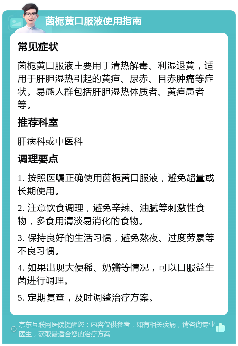 茵栀黄口服液使用指南 常见症状 茵栀黄口服液主要用于清热解毒、利湿退黄，适用于肝胆湿热引起的黄疸、尿赤、目赤肿痛等症状。易感人群包括肝胆湿热体质者、黄疸患者等。 推荐科室 肝病科或中医科 调理要点 1. 按照医嘱正确使用茵栀黄口服液，避免超量或长期使用。 2. 注意饮食调理，避免辛辣、油腻等刺激性食物，多食用清淡易消化的食物。 3. 保持良好的生活习惯，避免熬夜、过度劳累等不良习惯。 4. 如果出现大便稀、奶瓣等情况，可以口服益生菌进行调理。 5. 定期复查，及时调整治疗方案。