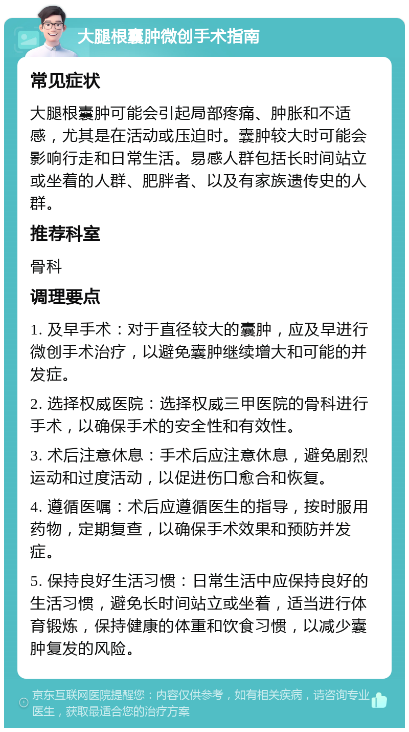 大腿根囊肿微创手术指南 常见症状 大腿根囊肿可能会引起局部疼痛、肿胀和不适感，尤其是在活动或压迫时。囊肿较大时可能会影响行走和日常生活。易感人群包括长时间站立或坐着的人群、肥胖者、以及有家族遗传史的人群。 推荐科室 骨科 调理要点 1. 及早手术：对于直径较大的囊肿，应及早进行微创手术治疗，以避免囊肿继续增大和可能的并发症。 2. 选择权威医院：选择权威三甲医院的骨科进行手术，以确保手术的安全性和有效性。 3. 术后注意休息：手术后应注意休息，避免剧烈运动和过度活动，以促进伤口愈合和恢复。 4. 遵循医嘱：术后应遵循医生的指导，按时服用药物，定期复查，以确保手术效果和预防并发症。 5. 保持良好生活习惯：日常生活中应保持良好的生活习惯，避免长时间站立或坐着，适当进行体育锻炼，保持健康的体重和饮食习惯，以减少囊肿复发的风险。