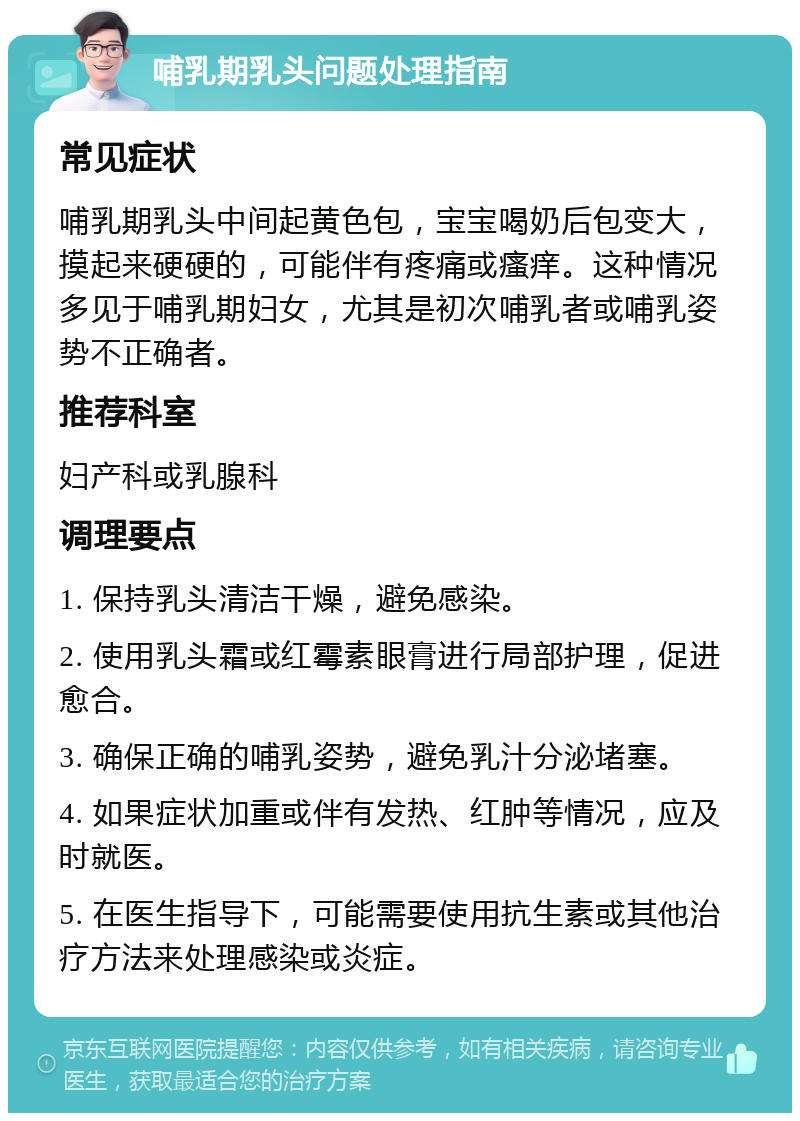 哺乳期乳头问题处理指南 常见症状 哺乳期乳头中间起黄色包，宝宝喝奶后包变大，摸起来硬硬的，可能伴有疼痛或瘙痒。这种情况多见于哺乳期妇女，尤其是初次哺乳者或哺乳姿势不正确者。 推荐科室 妇产科或乳腺科 调理要点 1. 保持乳头清洁干燥，避免感染。 2. 使用乳头霜或红霉素眼膏进行局部护理，促进愈合。 3. 确保正确的哺乳姿势，避免乳汁分泌堵塞。 4. 如果症状加重或伴有发热、红肿等情况，应及时就医。 5. 在医生指导下，可能需要使用抗生素或其他治疗方法来处理感染或炎症。