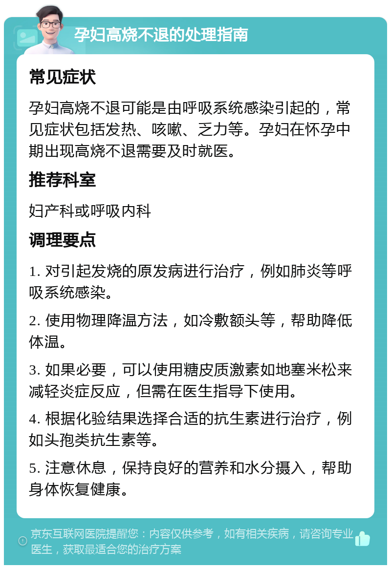 孕妇高烧不退的处理指南 常见症状 孕妇高烧不退可能是由呼吸系统感染引起的，常见症状包括发热、咳嗽、乏力等。孕妇在怀孕中期出现高烧不退需要及时就医。 推荐科室 妇产科或呼吸内科 调理要点 1. 对引起发烧的原发病进行治疗，例如肺炎等呼吸系统感染。 2. 使用物理降温方法，如冷敷额头等，帮助降低体温。 3. 如果必要，可以使用糖皮质激素如地塞米松来减轻炎症反应，但需在医生指导下使用。 4. 根据化验结果选择合适的抗生素进行治疗，例如头孢类抗生素等。 5. 注意休息，保持良好的营养和水分摄入，帮助身体恢复健康。