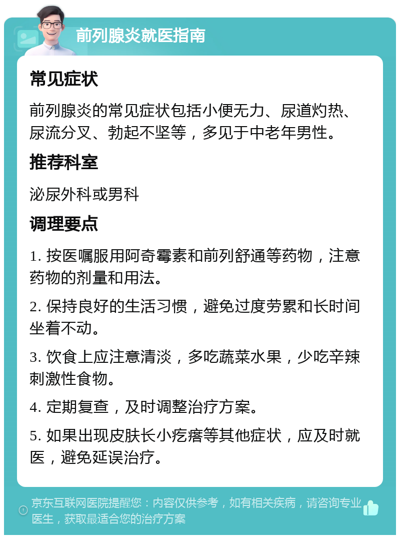 前列腺炎就医指南 常见症状 前列腺炎的常见症状包括小便无力、尿道灼热、尿流分叉、勃起不坚等，多见于中老年男性。 推荐科室 泌尿外科或男科 调理要点 1. 按医嘱服用阿奇霉素和前列舒通等药物，注意药物的剂量和用法。 2. 保持良好的生活习惯，避免过度劳累和长时间坐着不动。 3. 饮食上应注意清淡，多吃蔬菜水果，少吃辛辣刺激性食物。 4. 定期复查，及时调整治疗方案。 5. 如果出现皮肤长小疙瘩等其他症状，应及时就医，避免延误治疗。