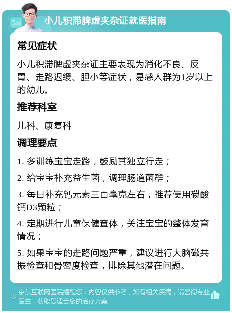 小儿积滞脾虚夹杂证就医指南 常见症状 小儿积滞脾虚夹杂证主要表现为消化不良、反胃、走路迟缓、胆小等症状，易感人群为1岁以上的幼儿。 推荐科室 儿科、康复科 调理要点 1. 多训练宝宝走路，鼓励其独立行走； 2. 给宝宝补充益生菌，调理肠道菌群； 3. 每日补充钙元素三百毫克左右，推荐使用碳酸钙D3颗粒； 4. 定期进行儿童保健查体，关注宝宝的整体发育情况； 5. 如果宝宝的走路问题严重，建议进行大脑磁共振检查和骨密度检查，排除其他潜在问题。