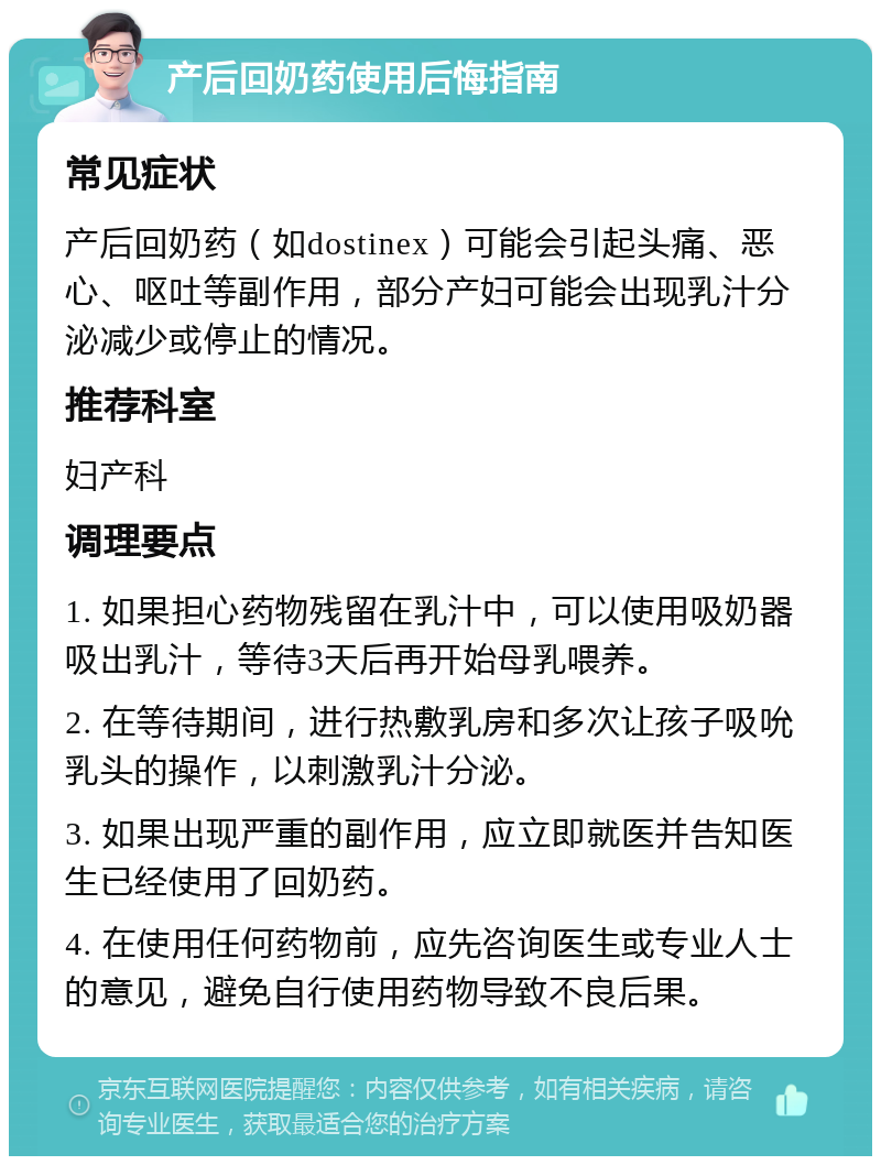 产后回奶药使用后悔指南 常见症状 产后回奶药（如dostinex）可能会引起头痛、恶心、呕吐等副作用，部分产妇可能会出现乳汁分泌减少或停止的情况。 推荐科室 妇产科 调理要点 1. 如果担心药物残留在乳汁中，可以使用吸奶器吸出乳汁，等待3天后再开始母乳喂养。 2. 在等待期间，进行热敷乳房和多次让孩子吸吮乳头的操作，以刺激乳汁分泌。 3. 如果出现严重的副作用，应立即就医并告知医生已经使用了回奶药。 4. 在使用任何药物前，应先咨询医生或专业人士的意见，避免自行使用药物导致不良后果。