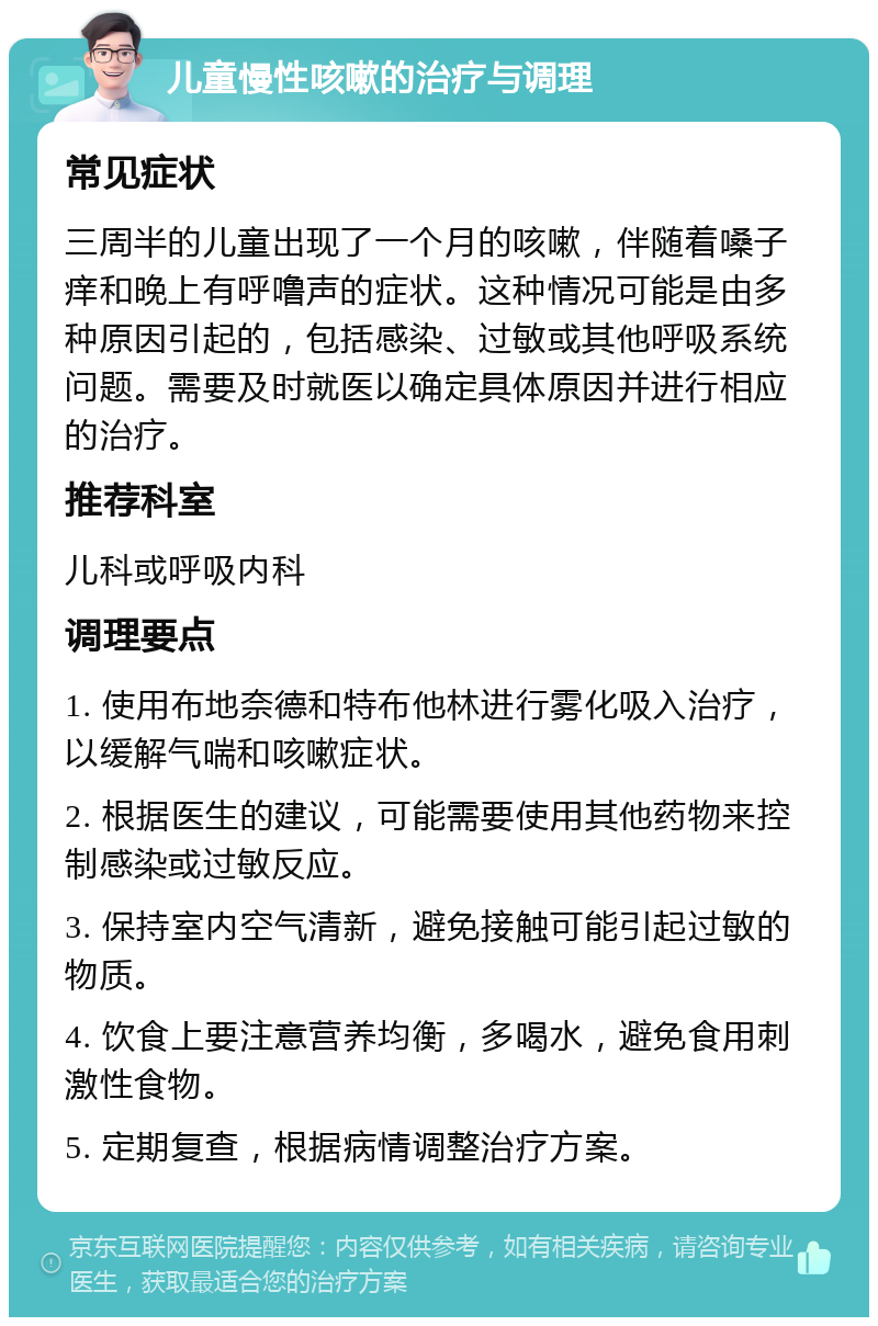 儿童慢性咳嗽的治疗与调理 常见症状 三周半的儿童出现了一个月的咳嗽，伴随着嗓子痒和晚上有呼噜声的症状。这种情况可能是由多种原因引起的，包括感染、过敏或其他呼吸系统问题。需要及时就医以确定具体原因并进行相应的治疗。 推荐科室 儿科或呼吸内科 调理要点 1. 使用布地奈德和特布他林进行雾化吸入治疗，以缓解气喘和咳嗽症状。 2. 根据医生的建议，可能需要使用其他药物来控制感染或过敏反应。 3. 保持室内空气清新，避免接触可能引起过敏的物质。 4. 饮食上要注意营养均衡，多喝水，避免食用刺激性食物。 5. 定期复查，根据病情调整治疗方案。