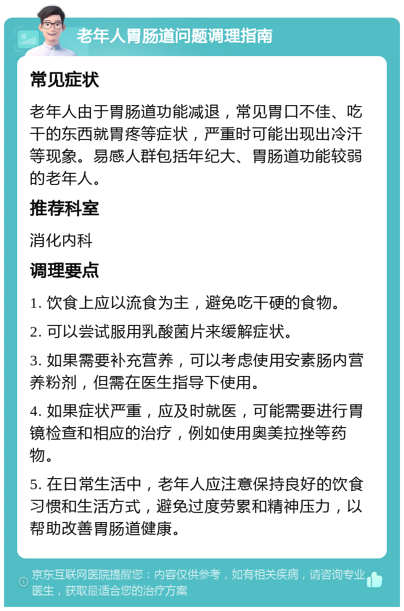 老年人胃肠道问题调理指南 常见症状 老年人由于胃肠道功能减退，常见胃口不佳、吃干的东西就胃疼等症状，严重时可能出现出冷汗等现象。易感人群包括年纪大、胃肠道功能较弱的老年人。 推荐科室 消化内科 调理要点 1. 饮食上应以流食为主，避免吃干硬的食物。 2. 可以尝试服用乳酸菌片来缓解症状。 3. 如果需要补充营养，可以考虑使用安素肠内营养粉剂，但需在医生指导下使用。 4. 如果症状严重，应及时就医，可能需要进行胃镜检查和相应的治疗，例如使用奥美拉挫等药物。 5. 在日常生活中，老年人应注意保持良好的饮食习惯和生活方式，避免过度劳累和精神压力，以帮助改善胃肠道健康。