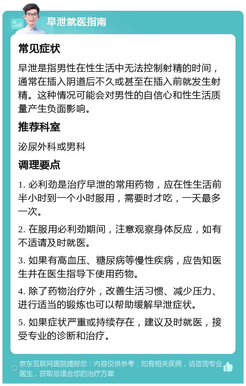 早泄就医指南 常见症状 早泄是指男性在性生活中无法控制射精的时间，通常在插入阴道后不久或甚至在插入前就发生射精。这种情况可能会对男性的自信心和性生活质量产生负面影响。 推荐科室 泌尿外科或男科 调理要点 1. 必利劲是治疗早泄的常用药物，应在性生活前半小时到一个小时服用，需要时才吃，一天最多一次。 2. 在服用必利劲期间，注意观察身体反应，如有不适请及时就医。 3. 如果有高血压、糖尿病等慢性疾病，应告知医生并在医生指导下使用药物。 4. 除了药物治疗外，改善生活习惯、减少压力、进行适当的锻炼也可以帮助缓解早泄症状。 5. 如果症状严重或持续存在，建议及时就医，接受专业的诊断和治疗。