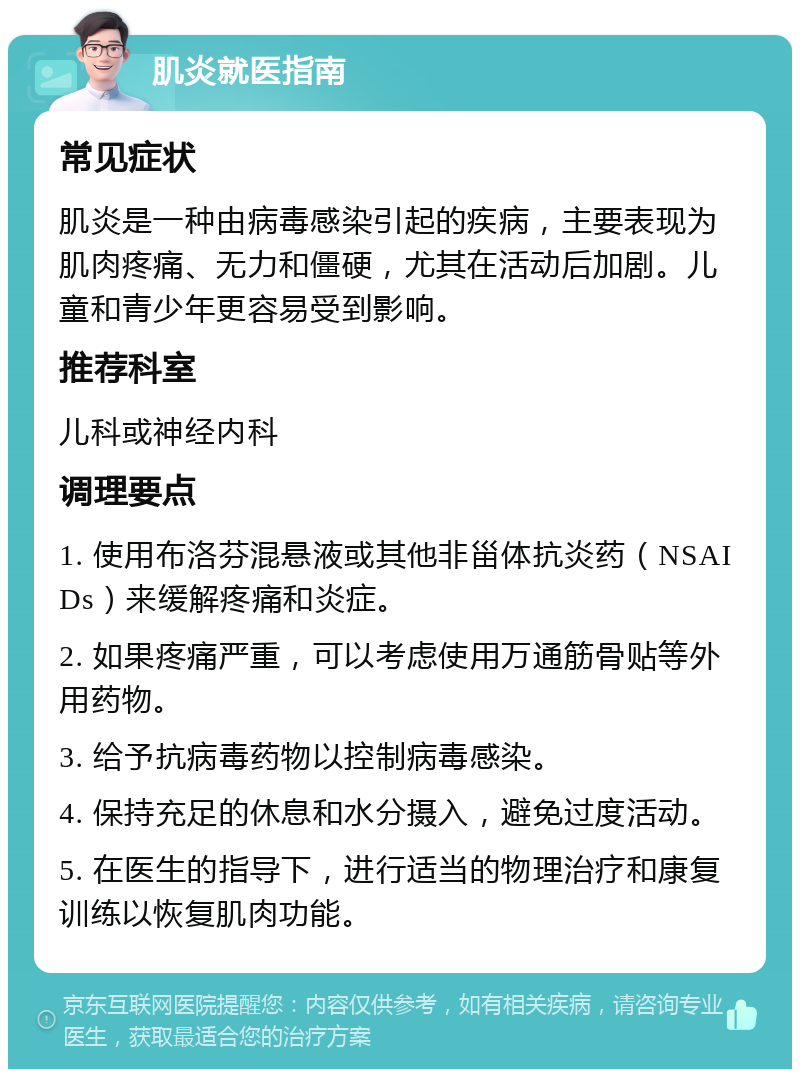 肌炎就医指南 常见症状 肌炎是一种由病毒感染引起的疾病，主要表现为肌肉疼痛、无力和僵硬，尤其在活动后加剧。儿童和青少年更容易受到影响。 推荐科室 儿科或神经内科 调理要点 1. 使用布洛芬混悬液或其他非甾体抗炎药（NSAIDs）来缓解疼痛和炎症。 2. 如果疼痛严重，可以考虑使用万通筋骨贴等外用药物。 3. 给予抗病毒药物以控制病毒感染。 4. 保持充足的休息和水分摄入，避免过度活动。 5. 在医生的指导下，进行适当的物理治疗和康复训练以恢复肌肉功能。