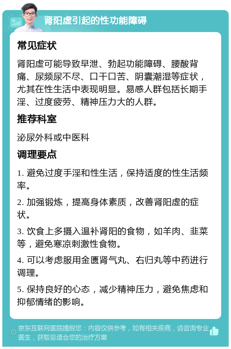 肾阳虚引起的性功能障碍 常见症状 肾阳虚可能导致早泄、勃起功能障碍、腰酸背痛、尿频尿不尽、口干口苦、阴囊潮湿等症状，尤其在性生活中表现明显。易感人群包括长期手淫、过度疲劳、精神压力大的人群。 推荐科室 泌尿外科或中医科 调理要点 1. 避免过度手淫和性生活，保持适度的性生活频率。 2. 加强锻炼，提高身体素质，改善肾阳虚的症状。 3. 饮食上多摄入温补肾阳的食物，如羊肉、韭菜等，避免寒凉刺激性食物。 4. 可以考虑服用金匮肾气丸、右归丸等中药进行调理。 5. 保持良好的心态，减少精神压力，避免焦虑和抑郁情绪的影响。