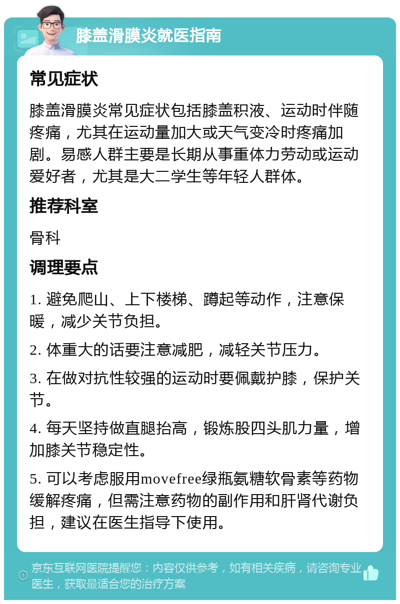 膝盖滑膜炎就医指南 常见症状 膝盖滑膜炎常见症状包括膝盖积液、运动时伴随疼痛，尤其在运动量加大或天气变冷时疼痛加剧。易感人群主要是长期从事重体力劳动或运动爱好者，尤其是大二学生等年轻人群体。 推荐科室 骨科 调理要点 1. 避免爬山、上下楼梯、蹲起等动作，注意保暖，减少关节负担。 2. 体重大的话要注意减肥，减轻关节压力。 3. 在做对抗性较强的运动时要佩戴护膝，保护关节。 4. 每天坚持做直腿抬高，锻炼股四头肌力量，增加膝关节稳定性。 5. 可以考虑服用movefree绿瓶氨糖软骨素等药物缓解疼痛，但需注意药物的副作用和肝肾代谢负担，建议在医生指导下使用。