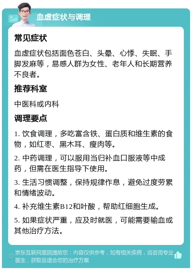 血虚症状与调理 常见症状 血虚症状包括面色苍白、头晕、心悸、失眠、手脚发麻等，易感人群为女性、老年人和长期营养不良者。 推荐科室 中医科或内科 调理要点 1. 饮食调理，多吃富含铁、蛋白质和维生素的食物，如红枣、黑木耳、瘦肉等。 2. 中药调理，可以服用当归补血口服液等中成药，但需在医生指导下使用。 3. 生活习惯调整，保持规律作息，避免过度劳累和情绪波动。 4. 补充维生素B12和叶酸，帮助红细胞生成。 5. 如果症状严重，应及时就医，可能需要输血或其他治疗方法。