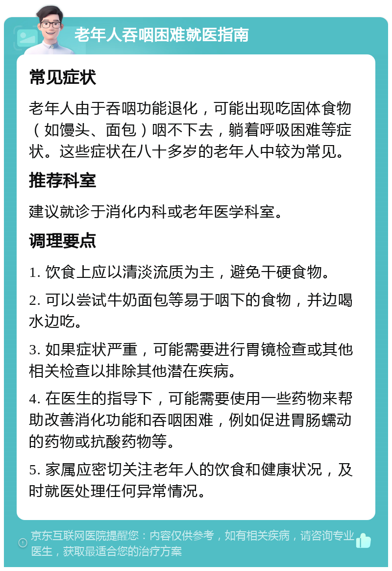 老年人吞咽困难就医指南 常见症状 老年人由于吞咽功能退化，可能出现吃固体食物（如馒头、面包）咽不下去，躺着呼吸困难等症状。这些症状在八十多岁的老年人中较为常见。 推荐科室 建议就诊于消化内科或老年医学科室。 调理要点 1. 饮食上应以清淡流质为主，避免干硬食物。 2. 可以尝试牛奶面包等易于咽下的食物，并边喝水边吃。 3. 如果症状严重，可能需要进行胃镜检查或其他相关检查以排除其他潜在疾病。 4. 在医生的指导下，可能需要使用一些药物来帮助改善消化功能和吞咽困难，例如促进胃肠蠕动的药物或抗酸药物等。 5. 家属应密切关注老年人的饮食和健康状况，及时就医处理任何异常情况。