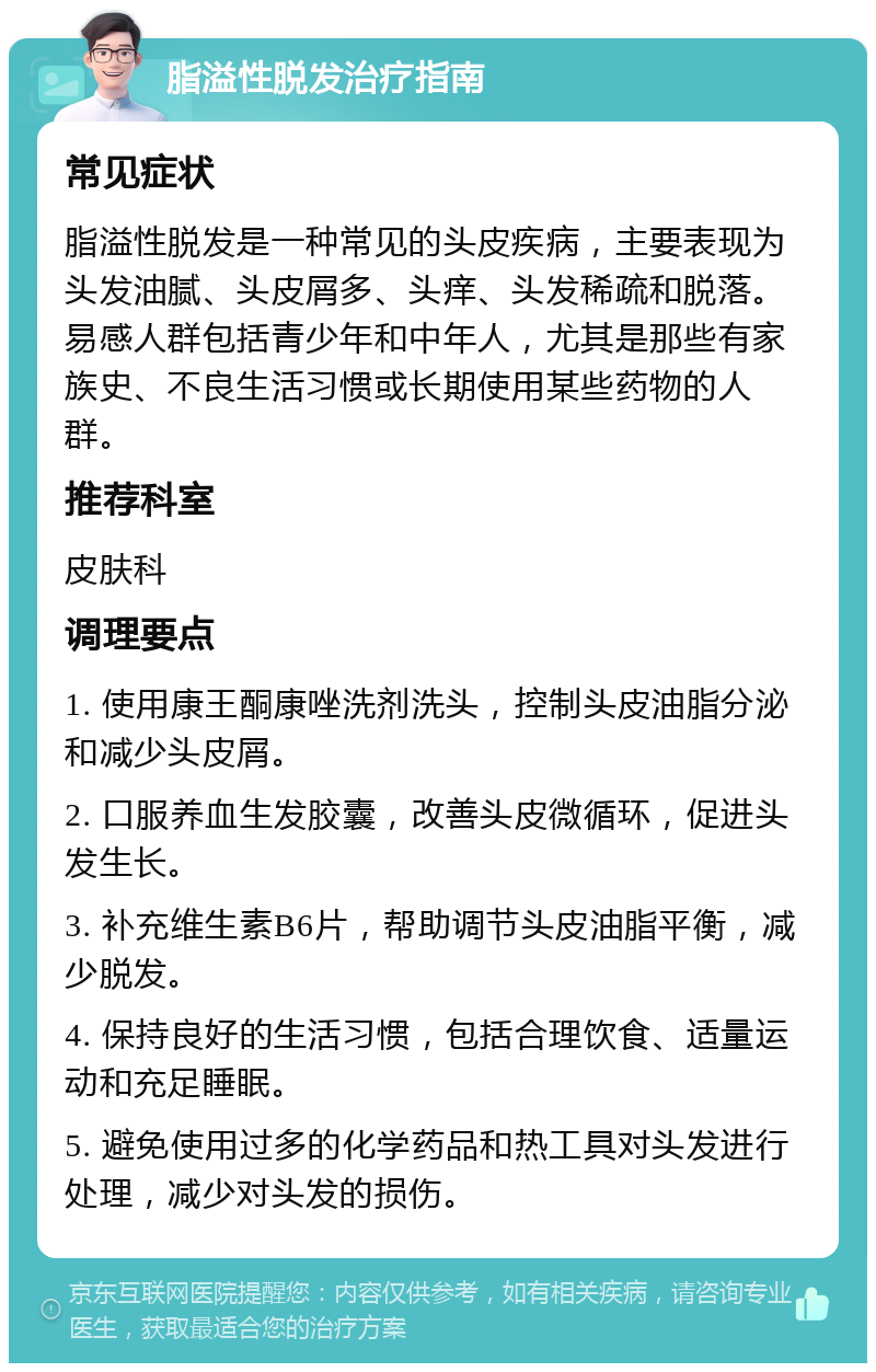 脂溢性脱发治疗指南 常见症状 脂溢性脱发是一种常见的头皮疾病，主要表现为头发油腻、头皮屑多、头痒、头发稀疏和脱落。易感人群包括青少年和中年人，尤其是那些有家族史、不良生活习惯或长期使用某些药物的人群。 推荐科室 皮肤科 调理要点 1. 使用康王酮康唑洗剂洗头，控制头皮油脂分泌和减少头皮屑。 2. 口服养血生发胶囊，改善头皮微循环，促进头发生长。 3. 补充维生素B6片，帮助调节头皮油脂平衡，减少脱发。 4. 保持良好的生活习惯，包括合理饮食、适量运动和充足睡眠。 5. 避免使用过多的化学药品和热工具对头发进行处理，减少对头发的损伤。