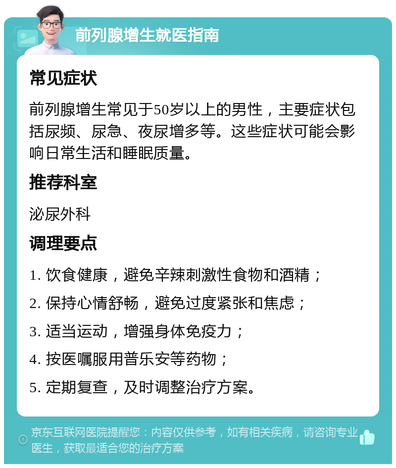 前列腺增生就医指南 常见症状 前列腺增生常见于50岁以上的男性，主要症状包括尿频、尿急、夜尿增多等。这些症状可能会影响日常生活和睡眠质量。 推荐科室 泌尿外科 调理要点 1. 饮食健康，避免辛辣刺激性食物和酒精； 2. 保持心情舒畅，避免过度紧张和焦虑； 3. 适当运动，增强身体免疫力； 4. 按医嘱服用普乐安等药物； 5. 定期复查，及时调整治疗方案。