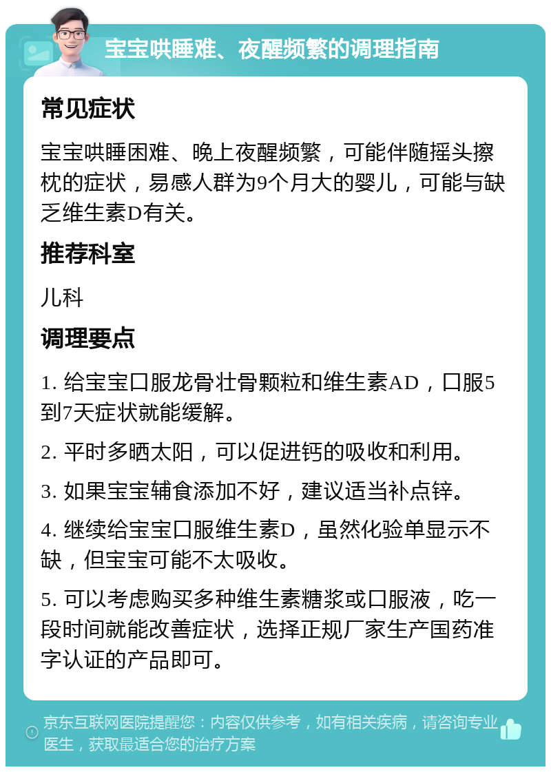 宝宝哄睡难、夜醒频繁的调理指南 常见症状 宝宝哄睡困难、晚上夜醒频繁，可能伴随摇头擦枕的症状，易感人群为9个月大的婴儿，可能与缺乏维生素D有关。 推荐科室 儿科 调理要点 1. 给宝宝口服龙骨壮骨颗粒和维生素AD，口服5到7天症状就能缓解。 2. 平时多晒太阳，可以促进钙的吸收和利用。 3. 如果宝宝辅食添加不好，建议适当补点锌。 4. 继续给宝宝口服维生素D，虽然化验单显示不缺，但宝宝可能不太吸收。 5. 可以考虑购买多种维生素糖浆或口服液，吃一段时间就能改善症状，选择正规厂家生产国药准字认证的产品即可。