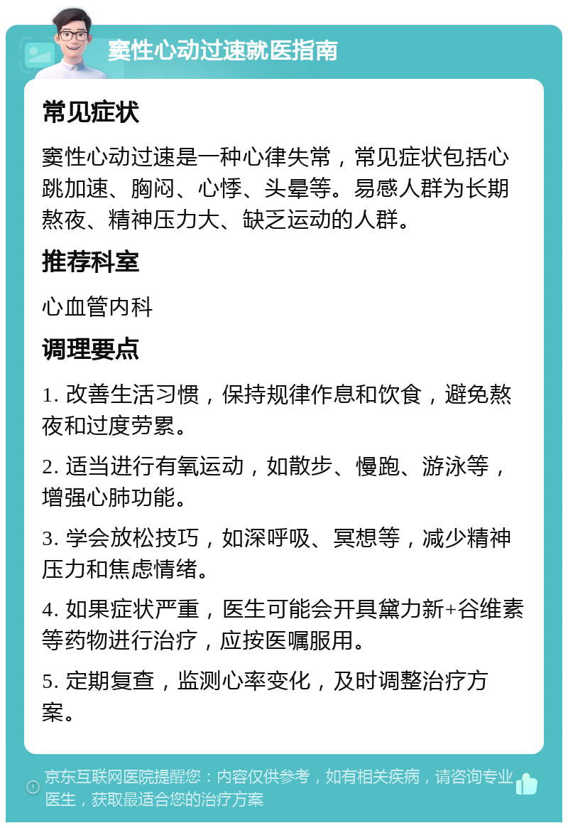 窦性心动过速就医指南 常见症状 窦性心动过速是一种心律失常，常见症状包括心跳加速、胸闷、心悸、头晕等。易感人群为长期熬夜、精神压力大、缺乏运动的人群。 推荐科室 心血管内科 调理要点 1. 改善生活习惯，保持规律作息和饮食，避免熬夜和过度劳累。 2. 适当进行有氧运动，如散步、慢跑、游泳等，增强心肺功能。 3. 学会放松技巧，如深呼吸、冥想等，减少精神压力和焦虑情绪。 4. 如果症状严重，医生可能会开具黛力新+谷维素等药物进行治疗，应按医嘱服用。 5. 定期复查，监测心率变化，及时调整治疗方案。