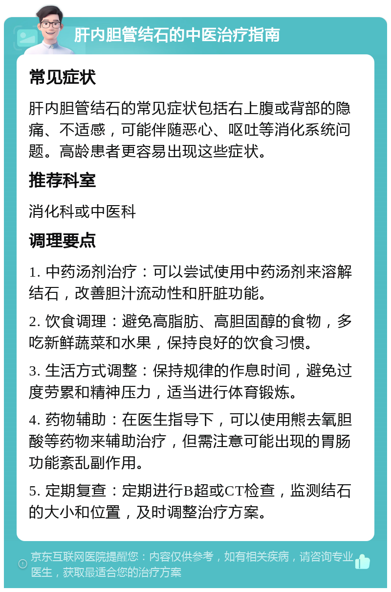 肝内胆管结石的中医治疗指南 常见症状 肝内胆管结石的常见症状包括右上腹或背部的隐痛、不适感，可能伴随恶心、呕吐等消化系统问题。高龄患者更容易出现这些症状。 推荐科室 消化科或中医科 调理要点 1. 中药汤剂治疗：可以尝试使用中药汤剂来溶解结石，改善胆汁流动性和肝脏功能。 2. 饮食调理：避免高脂肪、高胆固醇的食物，多吃新鲜蔬菜和水果，保持良好的饮食习惯。 3. 生活方式调整：保持规律的作息时间，避免过度劳累和精神压力，适当进行体育锻炼。 4. 药物辅助：在医生指导下，可以使用熊去氧胆酸等药物来辅助治疗，但需注意可能出现的胃肠功能紊乱副作用。 5. 定期复查：定期进行B超或CT检查，监测结石的大小和位置，及时调整治疗方案。