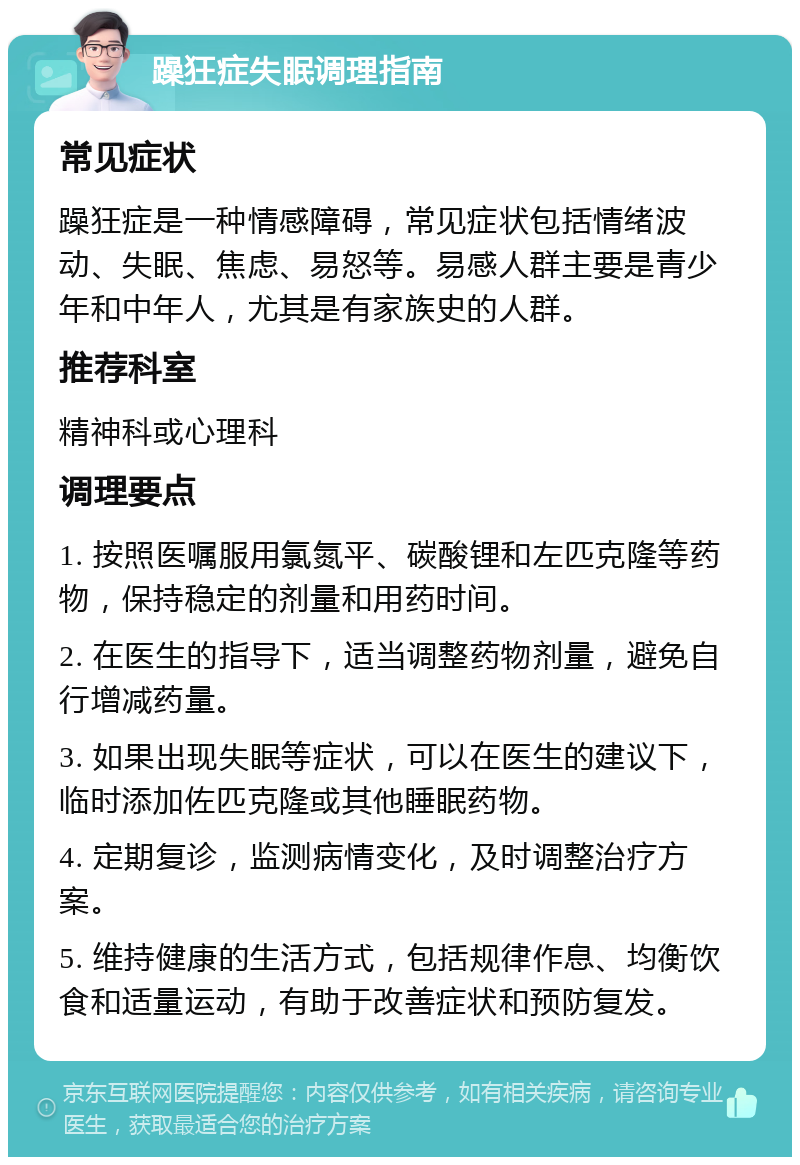 躁狂症失眠调理指南 常见症状 躁狂症是一种情感障碍，常见症状包括情绪波动、失眠、焦虑、易怒等。易感人群主要是青少年和中年人，尤其是有家族史的人群。 推荐科室 精神科或心理科 调理要点 1. 按照医嘱服用氯氮平、碳酸锂和左匹克隆等药物，保持稳定的剂量和用药时间。 2. 在医生的指导下，适当调整药物剂量，避免自行增减药量。 3. 如果出现失眠等症状，可以在医生的建议下，临时添加佐匹克隆或其他睡眠药物。 4. 定期复诊，监测病情变化，及时调整治疗方案。 5. 维持健康的生活方式，包括规律作息、均衡饮食和适量运动，有助于改善症状和预防复发。