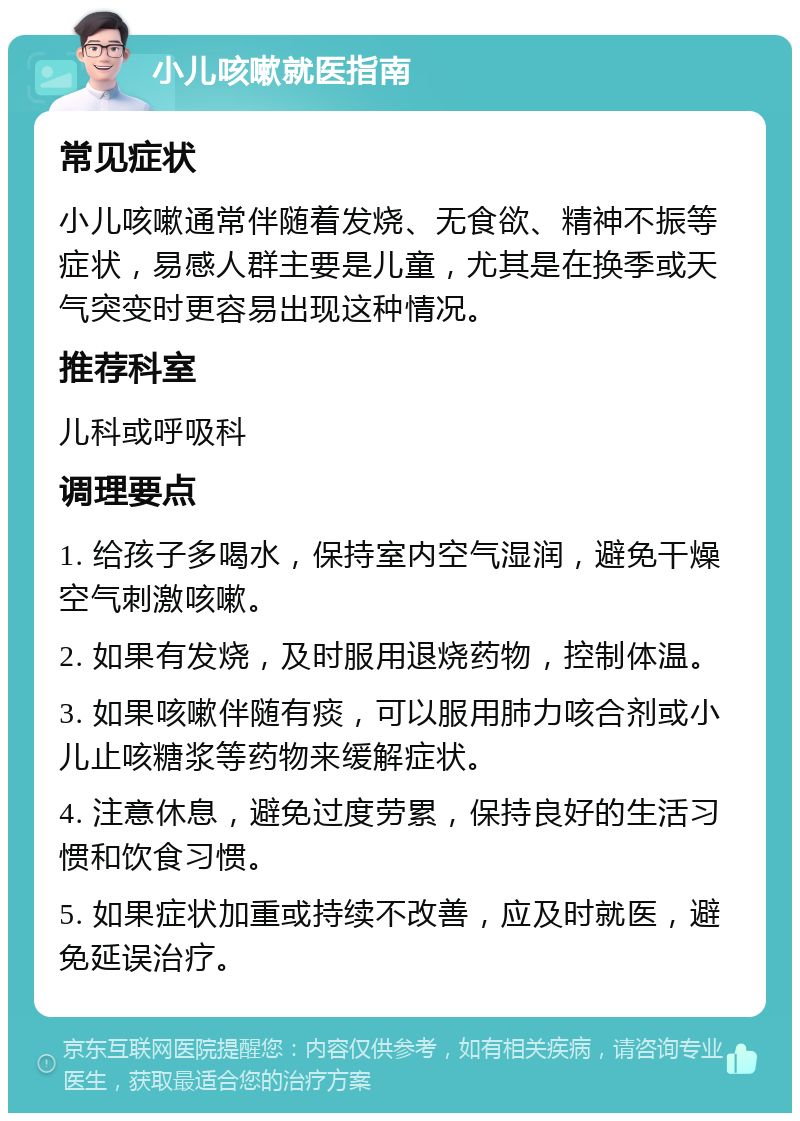 小儿咳嗽就医指南 常见症状 小儿咳嗽通常伴随着发烧、无食欲、精神不振等症状，易感人群主要是儿童，尤其是在换季或天气突变时更容易出现这种情况。 推荐科室 儿科或呼吸科 调理要点 1. 给孩子多喝水，保持室内空气湿润，避免干燥空气刺激咳嗽。 2. 如果有发烧，及时服用退烧药物，控制体温。 3. 如果咳嗽伴随有痰，可以服用肺力咳合剂或小儿止咳糖浆等药物来缓解症状。 4. 注意休息，避免过度劳累，保持良好的生活习惯和饮食习惯。 5. 如果症状加重或持续不改善，应及时就医，避免延误治疗。