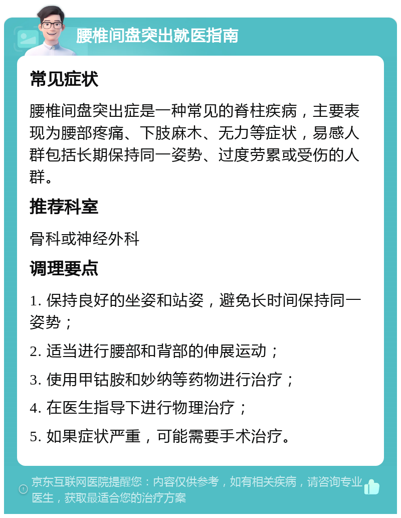 腰椎间盘突出就医指南 常见症状 腰椎间盘突出症是一种常见的脊柱疾病，主要表现为腰部疼痛、下肢麻木、无力等症状，易感人群包括长期保持同一姿势、过度劳累或受伤的人群。 推荐科室 骨科或神经外科 调理要点 1. 保持良好的坐姿和站姿，避免长时间保持同一姿势； 2. 适当进行腰部和背部的伸展运动； 3. 使用甲钴胺和妙纳等药物进行治疗； 4. 在医生指导下进行物理治疗； 5. 如果症状严重，可能需要手术治疗。