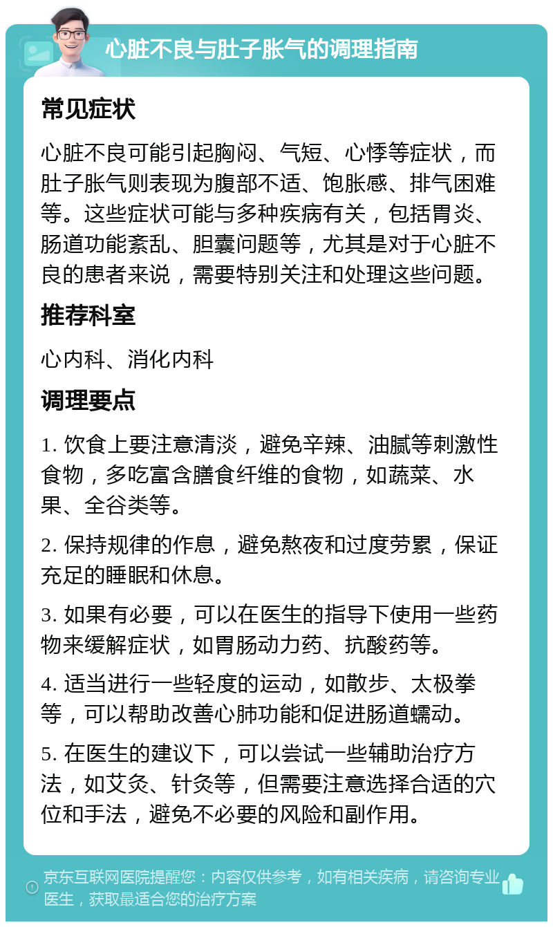 心脏不良与肚子胀气的调理指南 常见症状 心脏不良可能引起胸闷、气短、心悸等症状，而肚子胀气则表现为腹部不适、饱胀感、排气困难等。这些症状可能与多种疾病有关，包括胃炎、肠道功能紊乱、胆囊问题等，尤其是对于心脏不良的患者来说，需要特别关注和处理这些问题。 推荐科室 心内科、消化内科 调理要点 1. 饮食上要注意清淡，避免辛辣、油腻等刺激性食物，多吃富含膳食纤维的食物，如蔬菜、水果、全谷类等。 2. 保持规律的作息，避免熬夜和过度劳累，保证充足的睡眠和休息。 3. 如果有必要，可以在医生的指导下使用一些药物来缓解症状，如胃肠动力药、抗酸药等。 4. 适当进行一些轻度的运动，如散步、太极拳等，可以帮助改善心肺功能和促进肠道蠕动。 5. 在医生的建议下，可以尝试一些辅助治疗方法，如艾灸、针灸等，但需要注意选择合适的穴位和手法，避免不必要的风险和副作用。