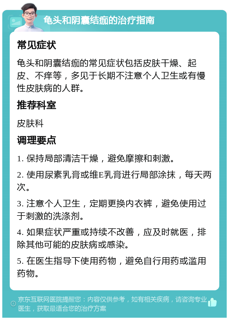 龟头和阴囊结痂的治疗指南 常见症状 龟头和阴囊结痂的常见症状包括皮肤干燥、起皮、不痒等，多见于长期不注意个人卫生或有慢性皮肤病的人群。 推荐科室 皮肤科 调理要点 1. 保持局部清洁干燥，避免摩擦和刺激。 2. 使用尿素乳膏或维E乳膏进行局部涂抹，每天两次。 3. 注意个人卫生，定期更换内衣裤，避免使用过于刺激的洗涤剂。 4. 如果症状严重或持续不改善，应及时就医，排除其他可能的皮肤病或感染。 5. 在医生指导下使用药物，避免自行用药或滥用药物。