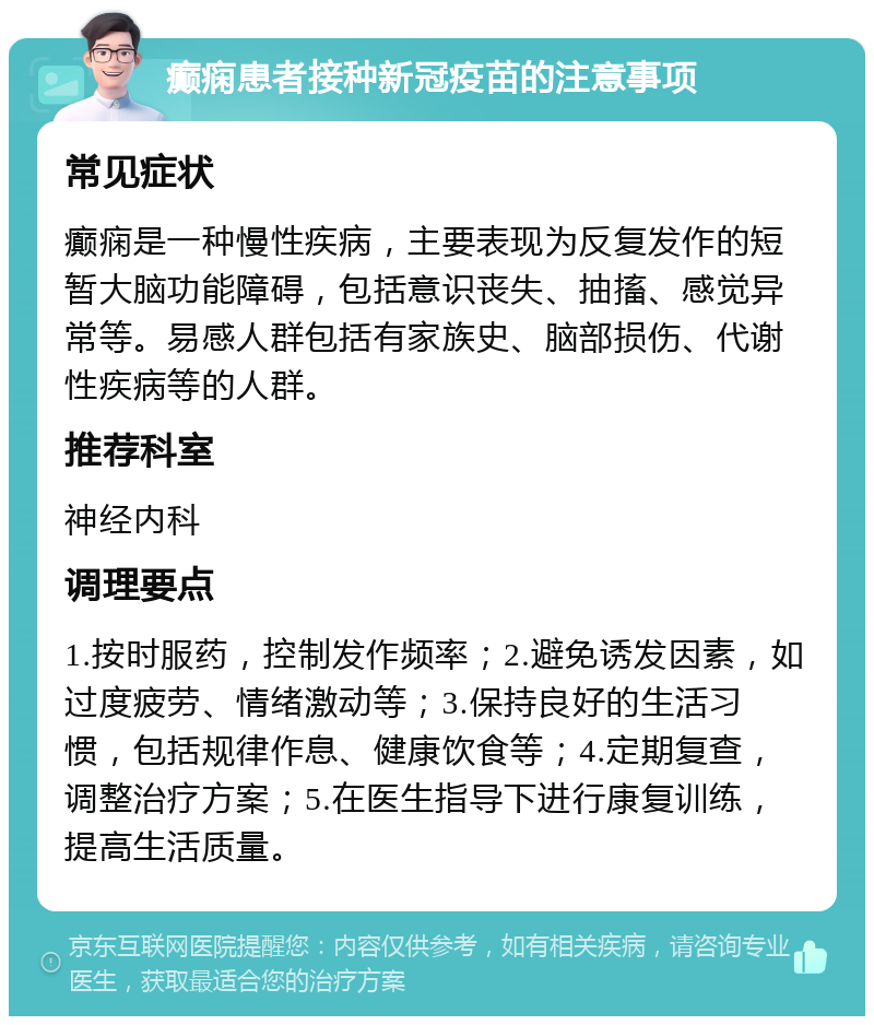 癫痫患者接种新冠疫苗的注意事项 常见症状 癫痫是一种慢性疾病，主要表现为反复发作的短暂大脑功能障碍，包括意识丧失、抽搐、感觉异常等。易感人群包括有家族史、脑部损伤、代谢性疾病等的人群。 推荐科室 神经内科 调理要点 1.按时服药，控制发作频率；2.避免诱发因素，如过度疲劳、情绪激动等；3.保持良好的生活习惯，包括规律作息、健康饮食等；4.定期复查，调整治疗方案；5.在医生指导下进行康复训练，提高生活质量。