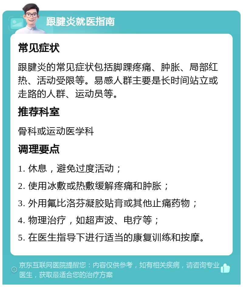 跟腱炎就医指南 常见症状 跟腱炎的常见症状包括脚踝疼痛、肿胀、局部红热、活动受限等。易感人群主要是长时间站立或走路的人群、运动员等。 推荐科室 骨科或运动医学科 调理要点 1. 休息，避免过度活动； 2. 使用冰敷或热敷缓解疼痛和肿胀； 3. 外用氟比洛芬凝胶贴膏或其他止痛药物； 4. 物理治疗，如超声波、电疗等； 5. 在医生指导下进行适当的康复训练和按摩。