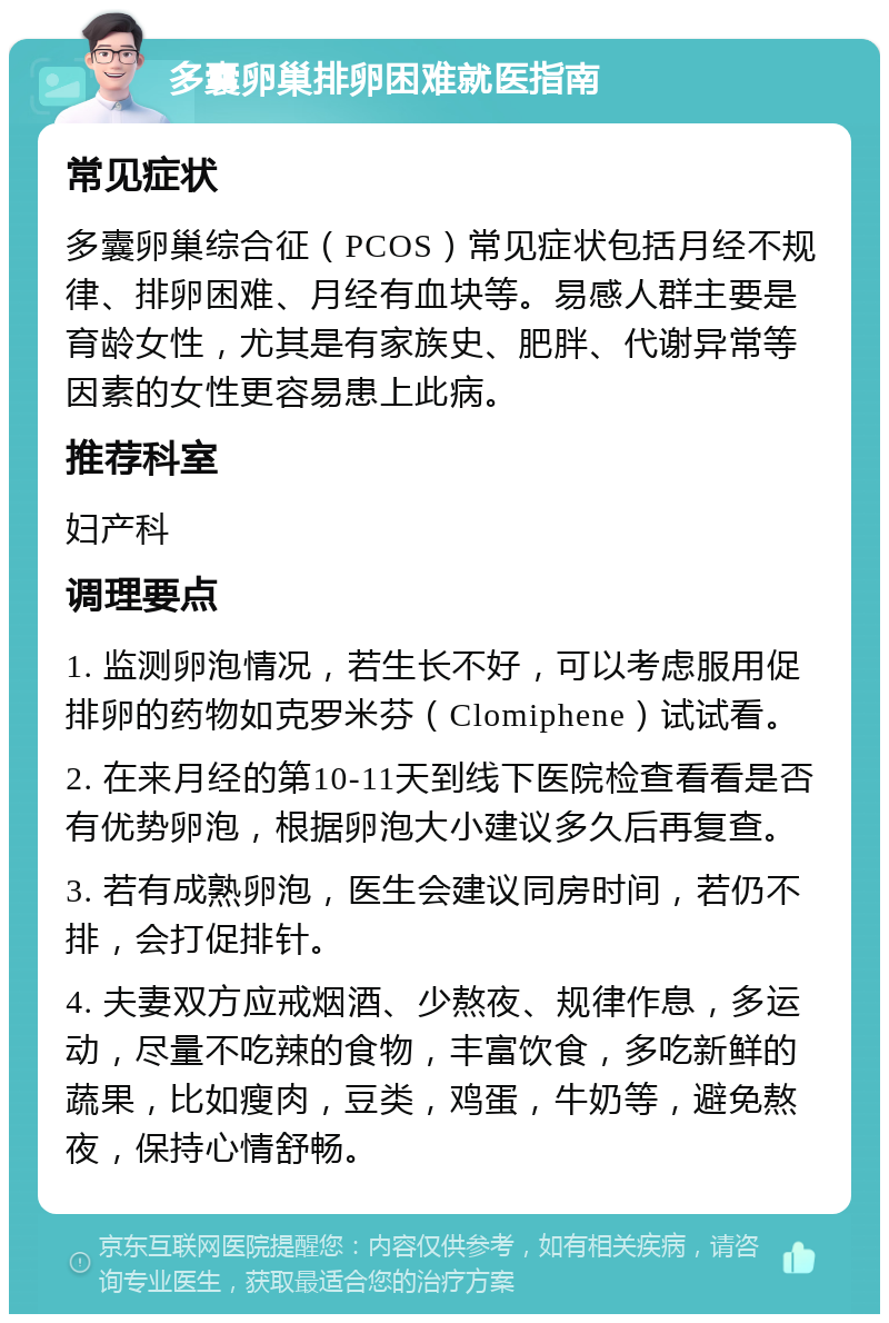 多囊卵巢排卵困难就医指南 常见症状 多囊卵巢综合征（PCOS）常见症状包括月经不规律、排卵困难、月经有血块等。易感人群主要是育龄女性，尤其是有家族史、肥胖、代谢异常等因素的女性更容易患上此病。 推荐科室 妇产科 调理要点 1. 监测卵泡情况，若生长不好，可以考虑服用促排卵的药物如克罗米芬（Clomiphene）试试看。 2. 在来月经的第10-11天到线下医院检查看看是否有优势卵泡，根据卵泡大小建议多久后再复查。 3. 若有成熟卵泡，医生会建议同房时间，若仍不排，会打促排针。 4. 夫妻双方应戒烟酒、少熬夜、规律作息，多运动，尽量不吃辣的食物，丰富饮食，多吃新鲜的蔬果，比如瘦肉，豆类，鸡蛋，牛奶等，避免熬夜，保持心情舒畅。