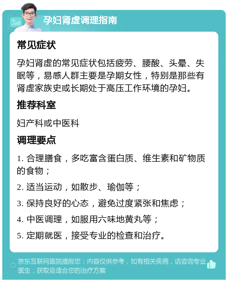 孕妇肾虚调理指南 常见症状 孕妇肾虚的常见症状包括疲劳、腰酸、头晕、失眠等，易感人群主要是孕期女性，特别是那些有肾虚家族史或长期处于高压工作环境的孕妇。 推荐科室 妇产科或中医科 调理要点 1. 合理膳食，多吃富含蛋白质、维生素和矿物质的食物； 2. 适当运动，如散步、瑜伽等； 3. 保持良好的心态，避免过度紧张和焦虑； 4. 中医调理，如服用六味地黄丸等； 5. 定期就医，接受专业的检查和治疗。