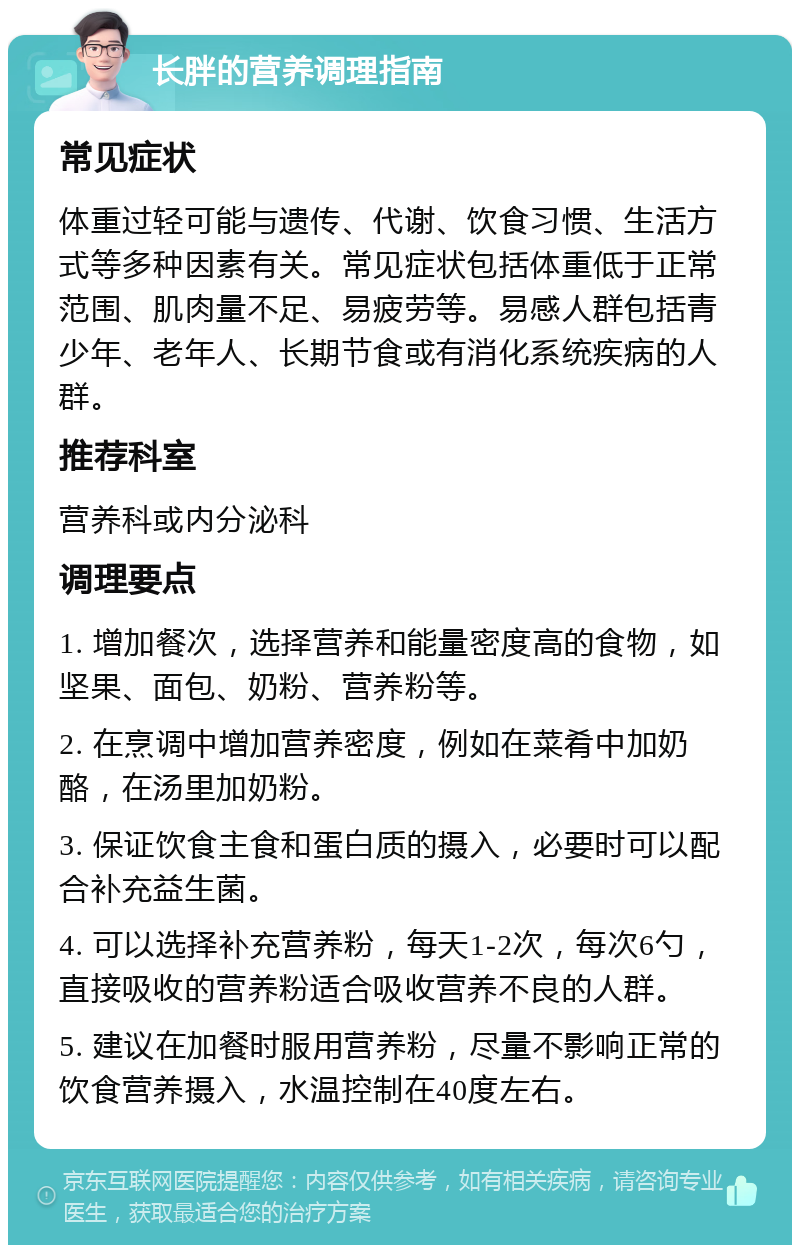 长胖的营养调理指南 常见症状 体重过轻可能与遗传、代谢、饮食习惯、生活方式等多种因素有关。常见症状包括体重低于正常范围、肌肉量不足、易疲劳等。易感人群包括青少年、老年人、长期节食或有消化系统疾病的人群。 推荐科室 营养科或内分泌科 调理要点 1. 增加餐次，选择营养和能量密度高的食物，如坚果、面包、奶粉、营养粉等。 2. 在烹调中增加营养密度，例如在菜肴中加奶酪，在汤里加奶粉。 3. 保证饮食主食和蛋白质的摄入，必要时可以配合补充益生菌。 4. 可以选择补充营养粉，每天1-2次，每次6勺，直接吸收的营养粉适合吸收营养不良的人群。 5. 建议在加餐时服用营养粉，尽量不影响正常的饮食营养摄入，水温控制在40度左右。