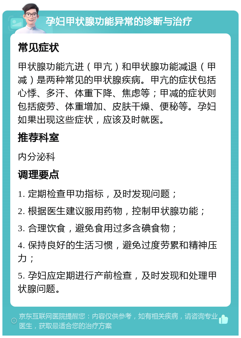 孕妇甲状腺功能异常的诊断与治疗 常见症状 甲状腺功能亢进（甲亢）和甲状腺功能减退（甲减）是两种常见的甲状腺疾病。甲亢的症状包括心悸、多汗、体重下降、焦虑等；甲减的症状则包括疲劳、体重增加、皮肤干燥、便秘等。孕妇如果出现这些症状，应该及时就医。 推荐科室 内分泌科 调理要点 1. 定期检查甲功指标，及时发现问题； 2. 根据医生建议服用药物，控制甲状腺功能； 3. 合理饮食，避免食用过多含碘食物； 4. 保持良好的生活习惯，避免过度劳累和精神压力； 5. 孕妇应定期进行产前检查，及时发现和处理甲状腺问题。