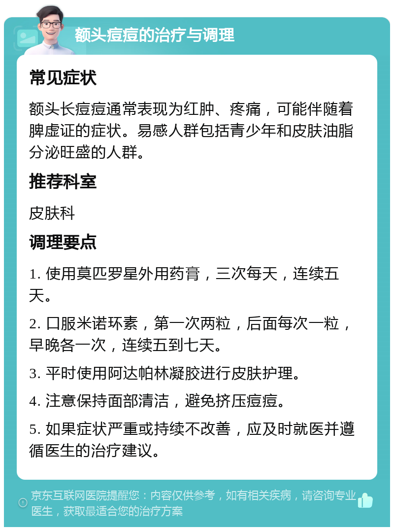 额头痘痘的治疗与调理 常见症状 额头长痘痘通常表现为红肿、疼痛，可能伴随着脾虚证的症状。易感人群包括青少年和皮肤油脂分泌旺盛的人群。 推荐科室 皮肤科 调理要点 1. 使用莫匹罗星外用药膏，三次每天，连续五天。 2. 口服米诺环素，第一次两粒，后面每次一粒，早晚各一次，连续五到七天。 3. 平时使用阿达帕林凝胶进行皮肤护理。 4. 注意保持面部清洁，避免挤压痘痘。 5. 如果症状严重或持续不改善，应及时就医并遵循医生的治疗建议。